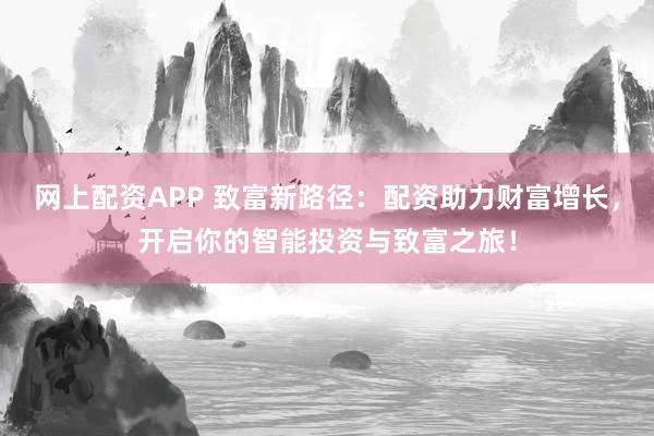 网上配资APP 致富新路径：配资助力财富增长，开启你的智能投资与致富之旅！