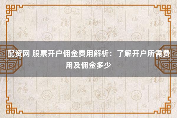 配资网 股票开户佣金费用解析：了解开户所需费用及佣金多少