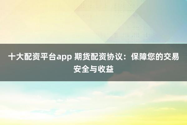 十大配资平台app 期货配资协议：保障您的交易安全与收益