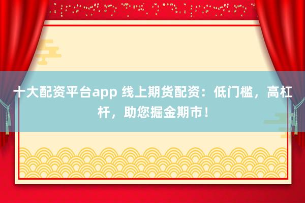 十大配资平台app 线上期货配资：低门槛，高杠杆，助您掘金期市！