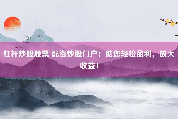 杠杆炒股股票 配资炒股门户：助您轻松盈利，放大收益！