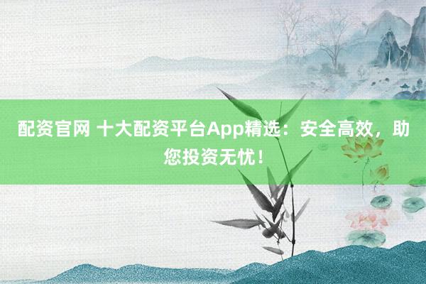 配资官网 十大配资平台App精选：安全高效，助您投资无忧！