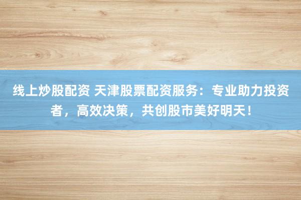 线上炒股配资 天津股票配资服务：专业助力投资者，高效决策，共创股市美好明天！