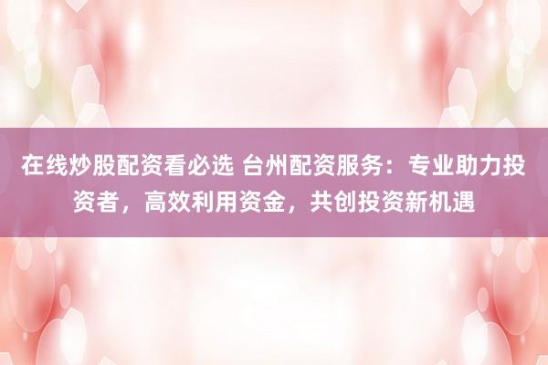 在线炒股配资看必选 台州配资服务：专业助力投资者，高效利用资金，共创投资新机遇