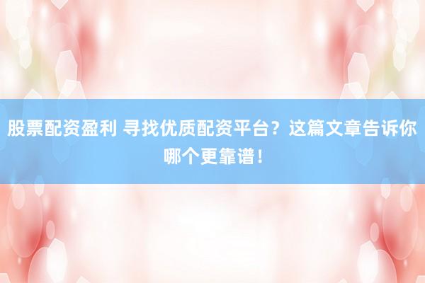 股票配资盈利 寻找优质配资平台？这篇文章告诉你哪个更靠谱！