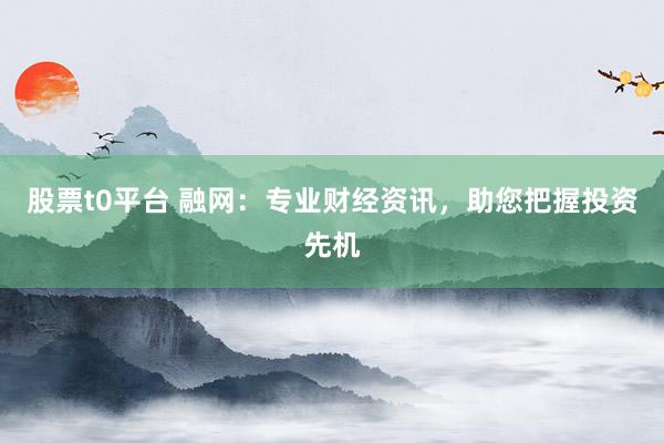 股票t0平台 融网：专业财经资讯，助您把握投资先机