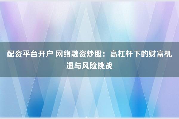 配资平台开户 网络融资炒股：高杠杆下的财富机遇与风险挑战