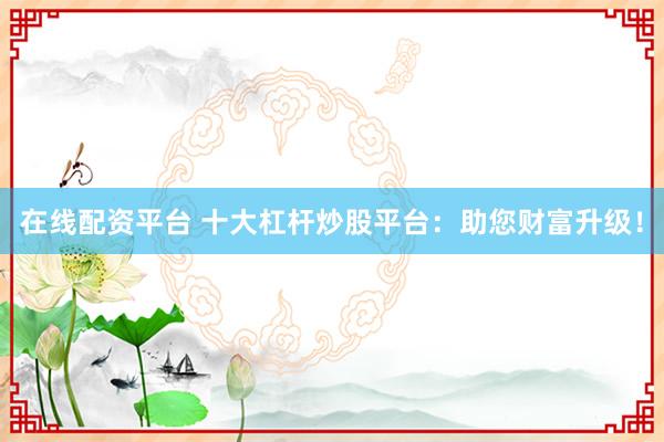 在线配资平台 十大杠杆炒股平台：助您财富升级！