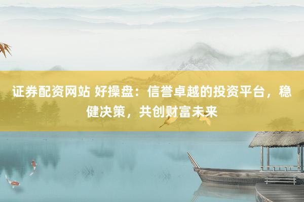 证券配资网站 好操盘：信誉卓越的投资平台，稳健决策，共创财富未来