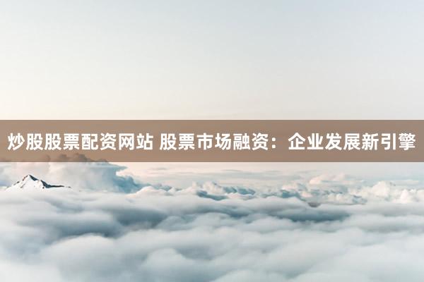 炒股股票配资网站 股票市场融资：企业发展新引擎