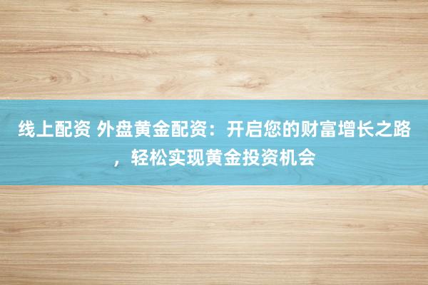 线上配资 外盘黄金配资：开启您的财富增长之路，轻松实现黄金投资机会