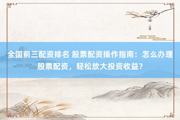 全国前三配资排名 股票配资操作指南：怎么办理股票配资，轻松放大投资收益？