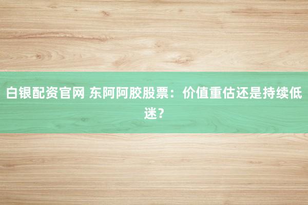 白银配资官网 东阿阿胶股票：价值重估还是持续低迷？