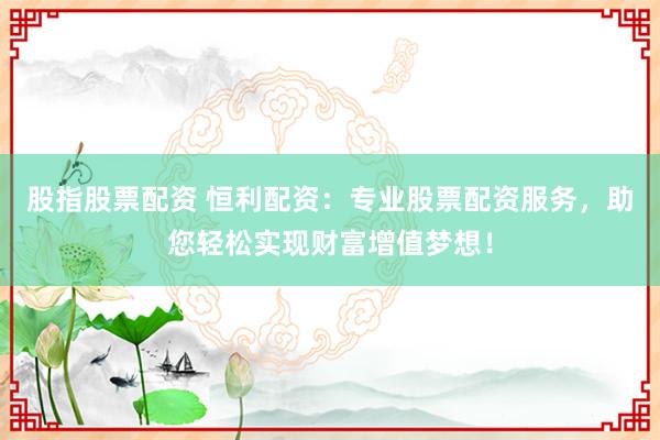 股指股票配资 恒利配资：专业股票配资服务，助您轻松实现财富增值梦想！