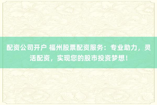 配资公司开户 福州股票配资服务：专业助力，灵活配资，实现您的股市投资梦想！
