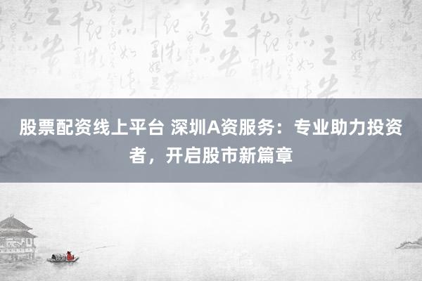股票配资线上平台 深圳A资服务：专业助力投资者，开启股市新篇章