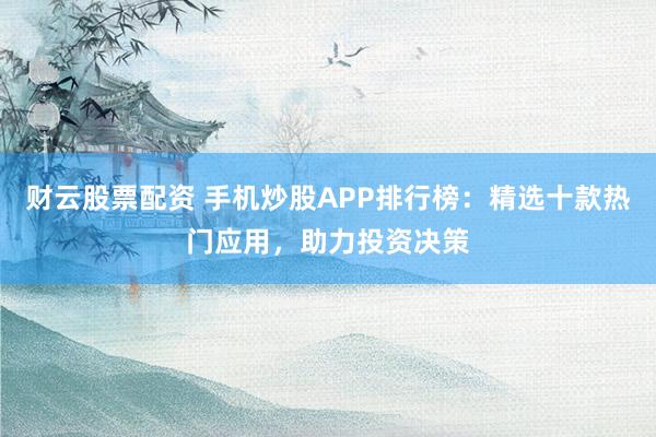 财云股票配资 手机炒股APP排行榜：精选十款热门应用，助力投资决策