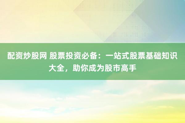 配资炒股网 股票投资必备：一站式股票基础知识大全，助你成为股市高手
