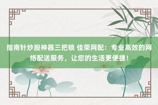 指南针炒股神器三把锁 佳荣网配：专业高效的网络配送服务，让您的生活更便捷！