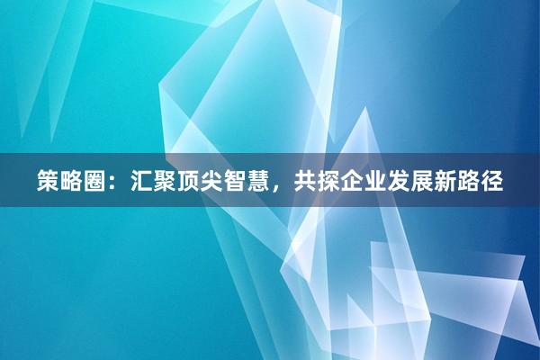 策略圈：汇聚顶尖智慧，共探企业发展新路径