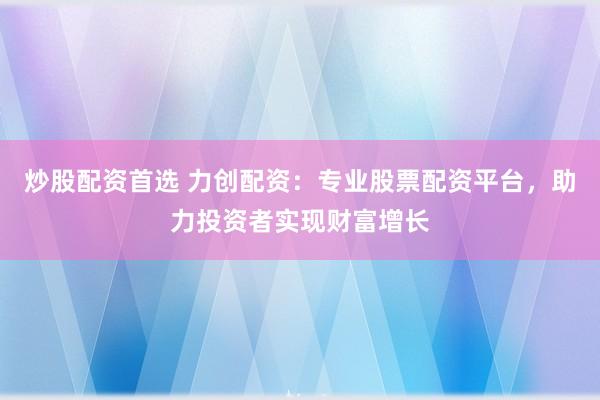 炒股配资首选 力创配资：专业股票配资平台，助力投资者实现财富增长