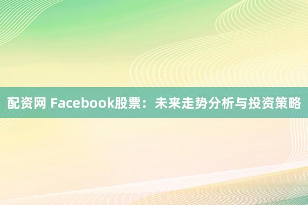 配资网 Facebook股票：未来走势分析与投资策略