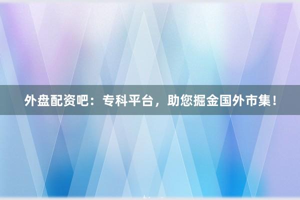 外盘配资吧：专科平台，助您掘金国外市集！