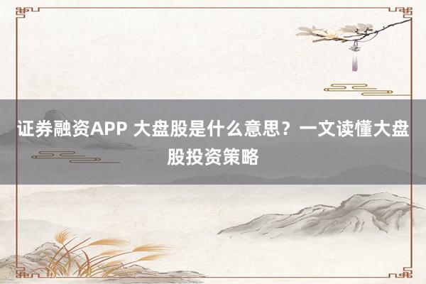 证券融资APP 大盘股是什么意思？一文读懂大盘股投资策略