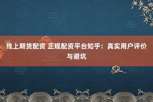 线上期货配资 正规配资平台知乎：真实用户评价与避坑