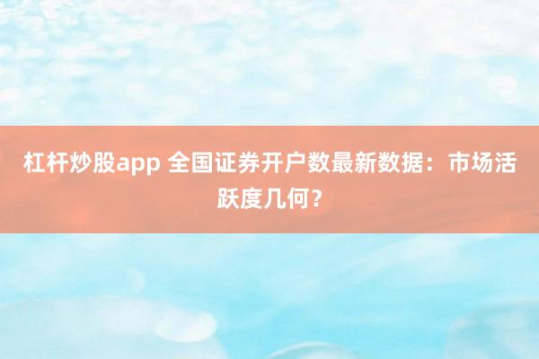 杠杆炒股app 全国证券开户数最新数据：市场活跃度几何？