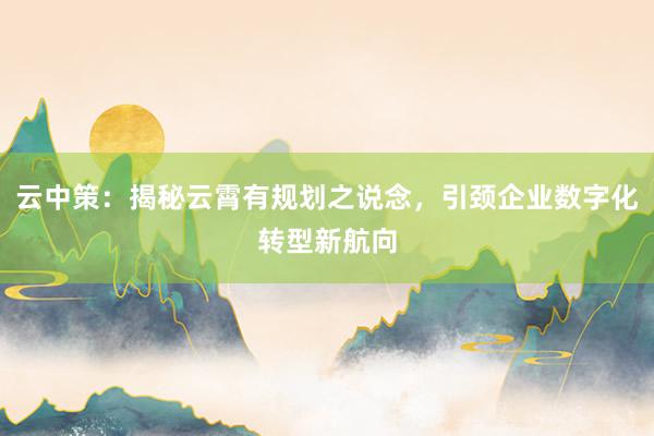 云中策：揭秘云霄有规划之说念，引颈企业数字化转型新航向