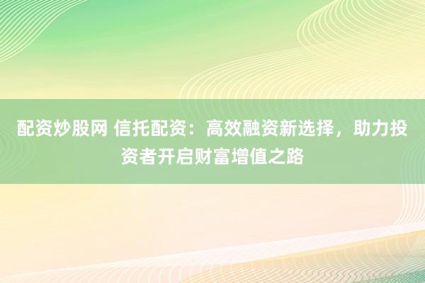 配资炒股网 信托配资：高效融资新选择，助力投资者开启财富增值之路
