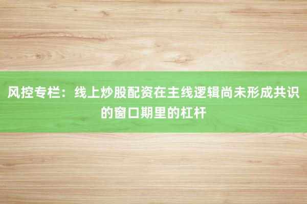 风控专栏：线上炒股配资在主线逻辑尚未形成共识的窗口期里的杠杆