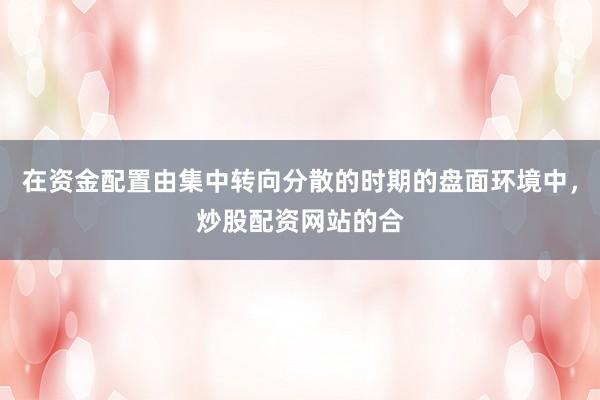 在资金配置由集中转向分散的时期的盘面环境中，炒股配资网站的合