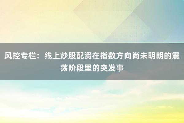 风控专栏：线上炒股配资在指数方向尚未明朗的震荡阶段里的突发事