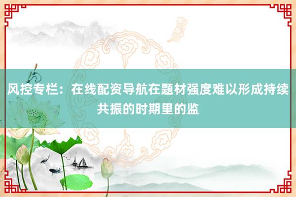 风控专栏：在线配资导航在题材强度难以形成持续共振的时期里的监