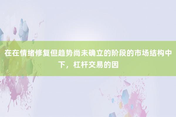 在在情绪修复但趋势尚未确立的阶段的市场结构中下，杠杆交易的因