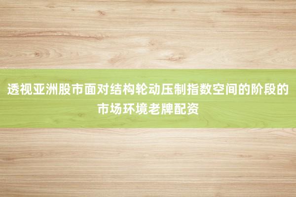 透视亚洲股市面对结构轮动压制指数空间的阶段的市场环境老牌配资