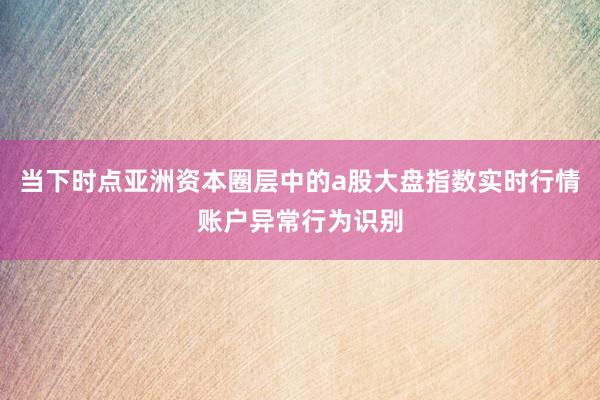 当下时点亚洲资本圈层中的a股大盘指数实时行情账户异常行为识别