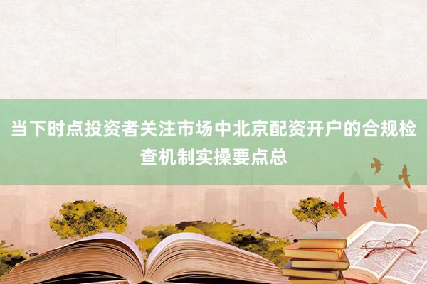 当下时点投资者关注市场中北京配资开户的合规检查机制实操要点总