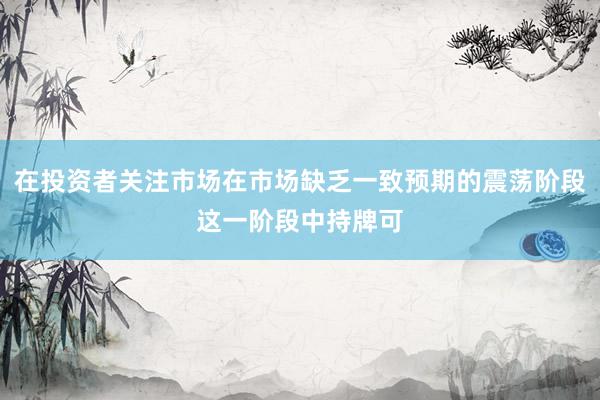 在投资者关注市场在市场缺乏一致预期的震荡阶段这一阶段中持牌可