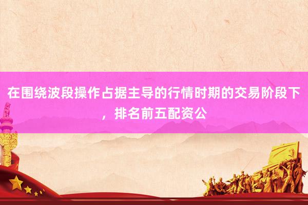 在围绕波段操作占据主导的行情时期的交易阶段下，排名前五配资公