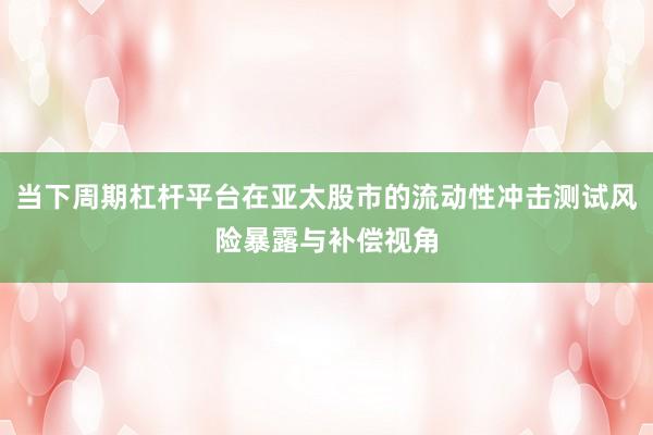 当下周期杠杆平台在亚太股市的流动性冲击测试风险暴露与补偿视角