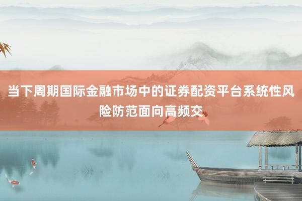 当下周期国际金融市场中的证券配资平台系统性风险防范面向高频交