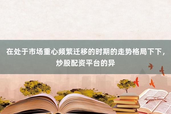 在处于市场重心频繁迁移的时期的走势格局下下，炒股配资平台的异