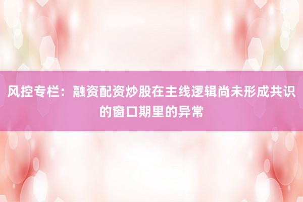 风控专栏：融资配资炒股在主线逻辑尚未形成共识的窗口期里的异常