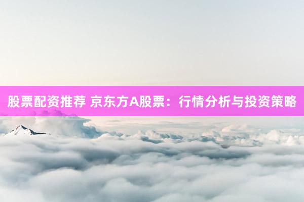 股票配资推荐 京东方A股票：行情分析与投资策略