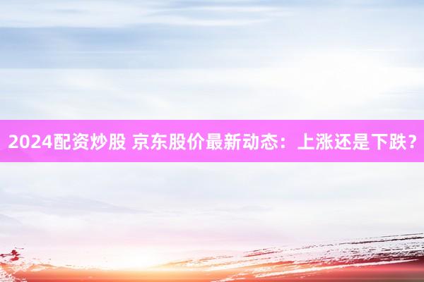 2024配资炒股 京东股价最新动态：上涨还是下跌？