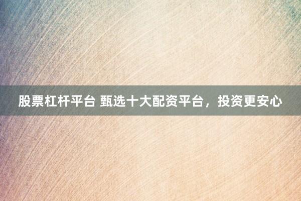 股票杠杆平台 甄选十大配资平台，投资更安心