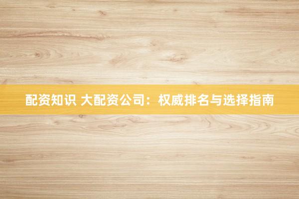配资知识 大配资公司：权威排名与选择指南